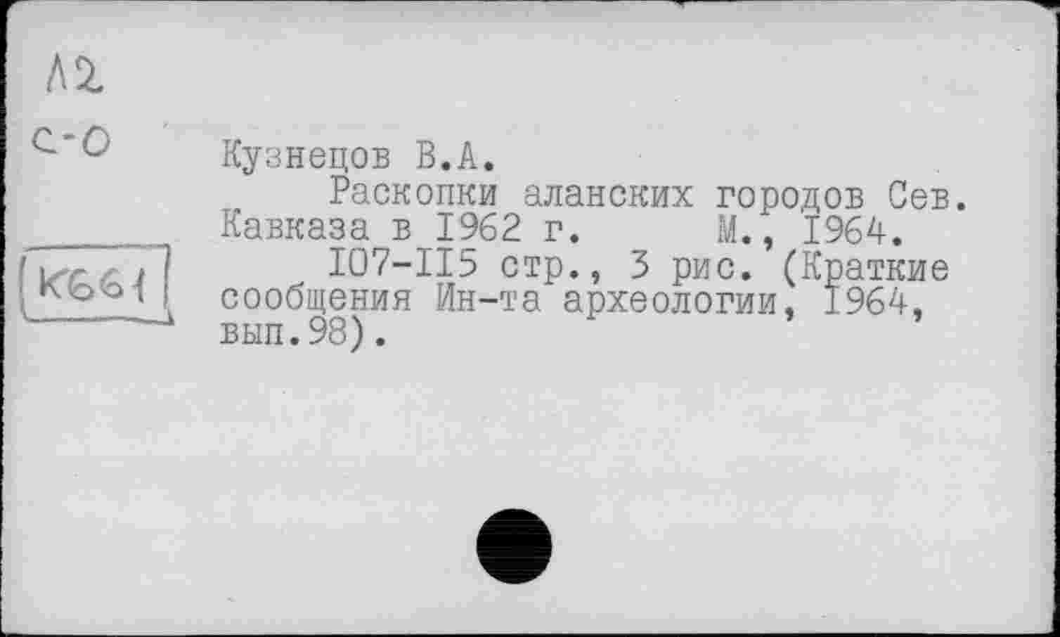 ﻿Л 2.
с-о
къб{ -----—к
Кузнецов В.А.
Раскопки аланских городов Сев. Кавказа в 1962 г. М., 1964.
I07-II5 стр., 3 рис. (Краткие сообщения Ин-та археологии, 1964, вып.98).